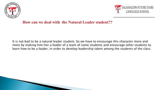How can we deal with the Natural Leader student??
It is not bad to be a natural leader student. So we have to encourage this character more and
more by making him/her a leader of a team of some students and encourage other students to
learn how to be a leader, in order to develop leadership talent among the students of the class
 