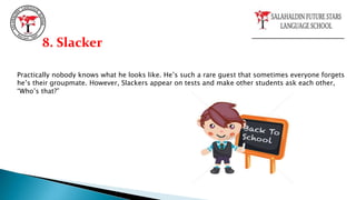 Practically nobody knows what he looks like. He’s such a rare guest that sometimes everyone forgets
he’s their groupmate. However, Slackers appear on tests and make other students ask each other,
“Who’s that?”
8. Slacker
 