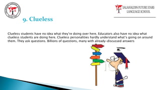 Clueless students have no idea what they’re doing over here. Educators also have no idea what
clueless students are doing here. Clueless personalities hardly understand what’s going on around
them. They ask questions. Billions of questions, many with already-discussed answers
9. Clueless
 