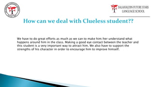 How can we deal with Clueless student??
We have to do great efforts as much as we can to make him/her understand what
happens around him in the class. Making a good eye contact between the teacher and
this student is a very important way to attract him. We also have to support the
strengths of his character in order to encourage him to improve himself.
 