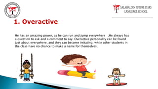 1. Overactive
He has an amazing power, as he can run and jump everywhere .He always has
a question to ask and a comment to say. Overactive personality can be found
just about everywhere, and they can become irritating, while other students in
the class have no chance to make a name for themselves.
 