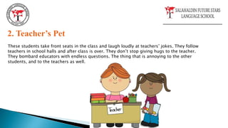 2. Teacher’s Pet
These students take front seats in the class and laugh loudly at teachers’ jokes. They follow
teachers in school halls and after class is over. They don’t stop giving hugs to the teacher.
They bombard educators with endless questions. The thing that is annoying to the other
students, and to the teachers as well.
 