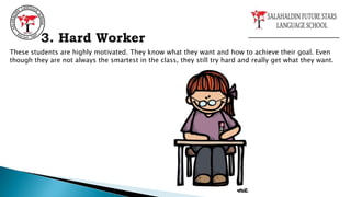These students are highly motivated. They know what they want and how to achieve their goal. Even
though they are not always the smartest in the class, they still try hard and really get what they want.
3. Hard Worker
 
