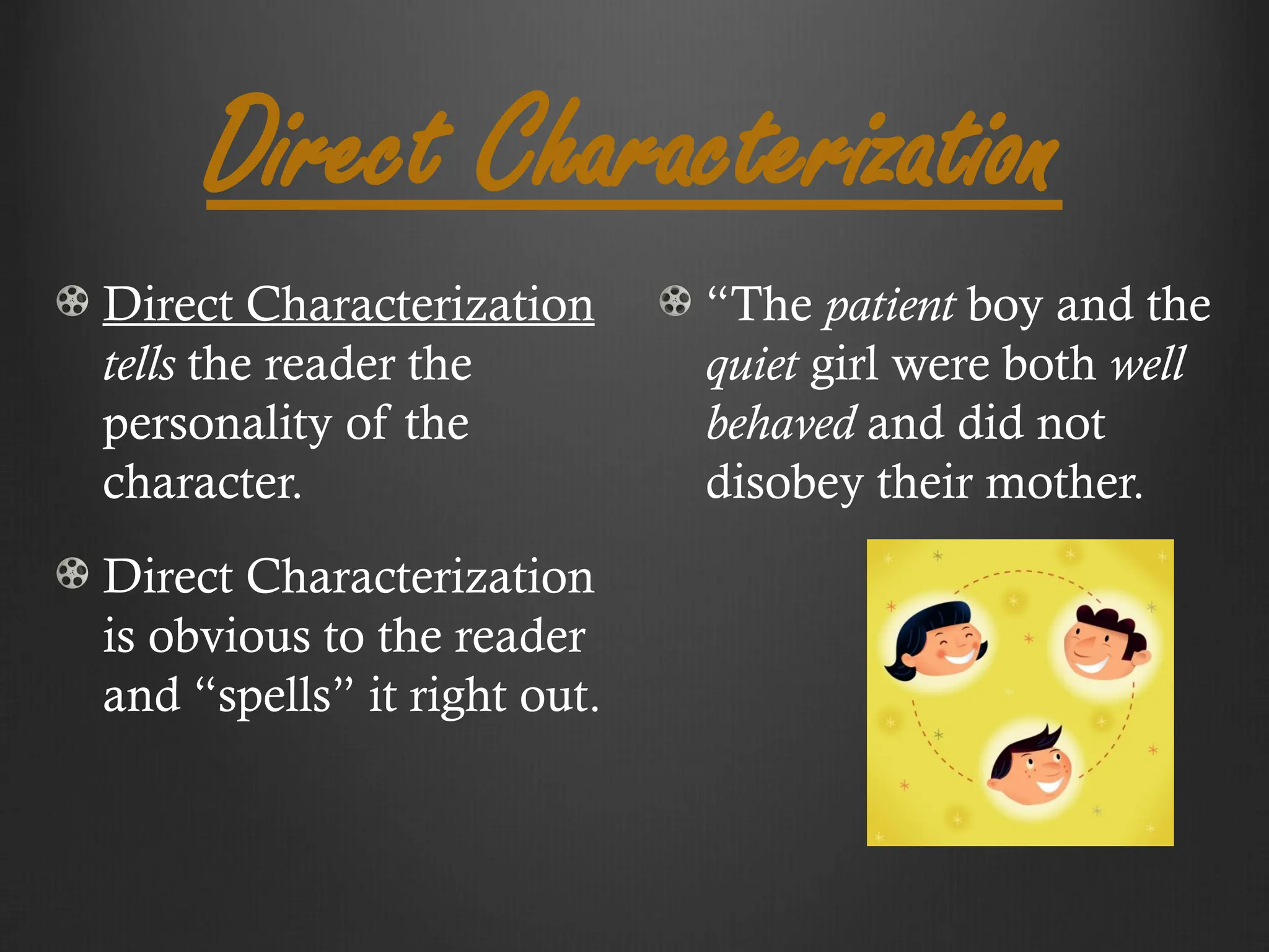Direct Characterization
Direct Characterization
tells the reader the
personality of the
character.
Direct Characterization
is obvious to the reader
and “spells” it right out.
“The patient boy and the
quiet girl were both well
behaved and did not
disobey their mother.
 