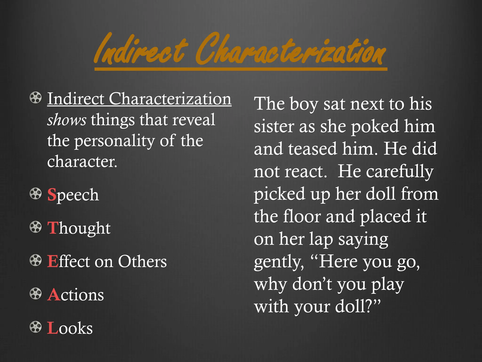 Indirect Characterization
Indirect Characterization
shows things that reveal
the personality of the
character.
Speech
Thought
Effect on Others
Actions
Looks
The boy sat next to his
sister as she poked him
and teased him. He did
not react. He carefully
picked up her doll from
the floor and placed it
on her lap saying
gently, “Here you go,
why don’t you play
with your doll?”
 