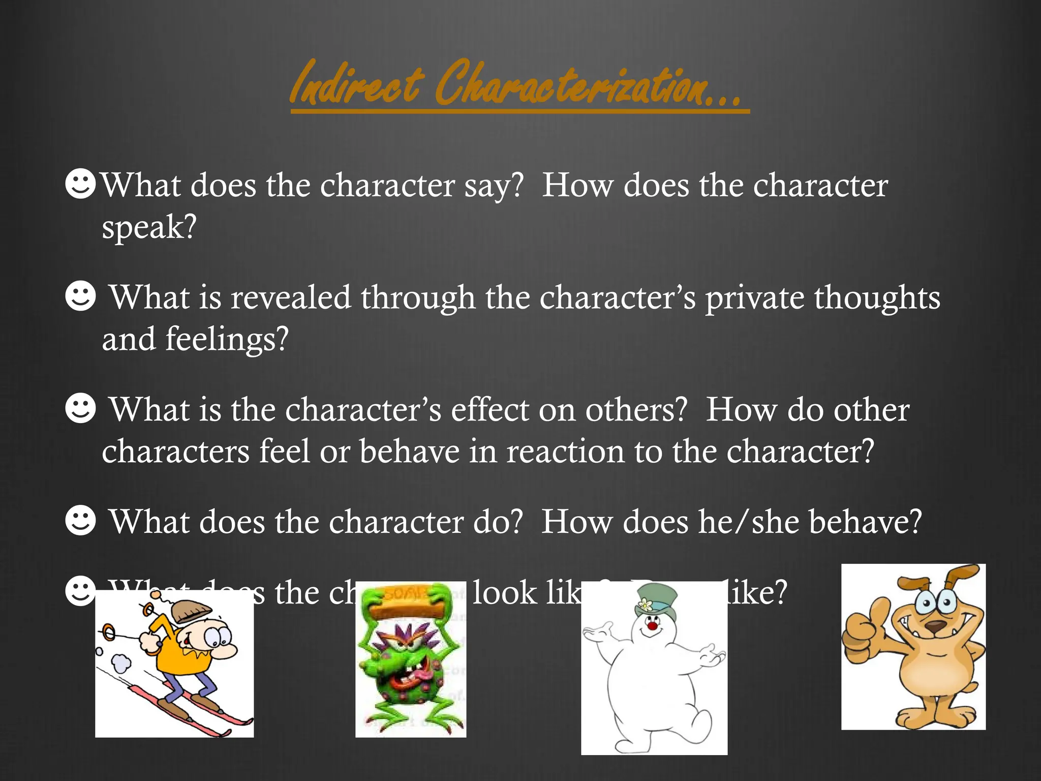 Indirect Characterization…
☻What does the character say? How does the character
speak?
☻ What is revealed through the character’s private thoughts
and feelings?
☻ What is the character’s effect on others? How do other
characters feel or behave in reaction to the character?
☻ What does the character do? How does he/she behave?
☻ What does the character look like? Dress like?
 