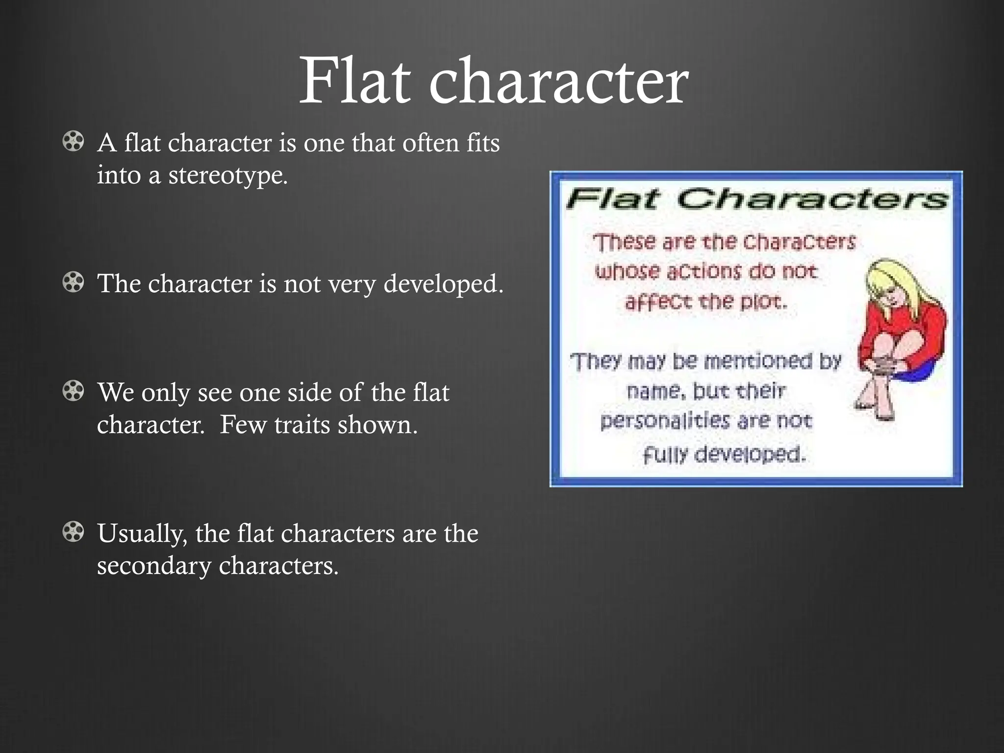 Flat character
A flat character is one that often fits
into a stereotype.
The character is not very developed.
We only see one side of the flat
character. Few traits shown.
Usually, the flat characters are the
secondary characters.
 
