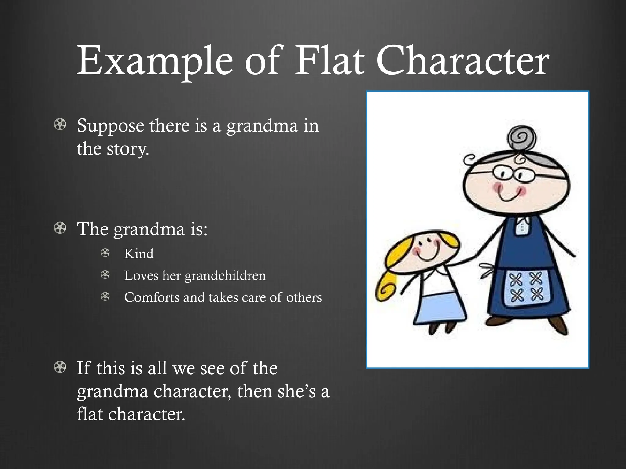 Example of Flat Character
Suppose there is a grandma in
the story.
The grandma is:
Kind
Loves her grandchildren
Comforts and takes care of others
If this is all we see of the
grandma character, then she’s a
flat character.
 