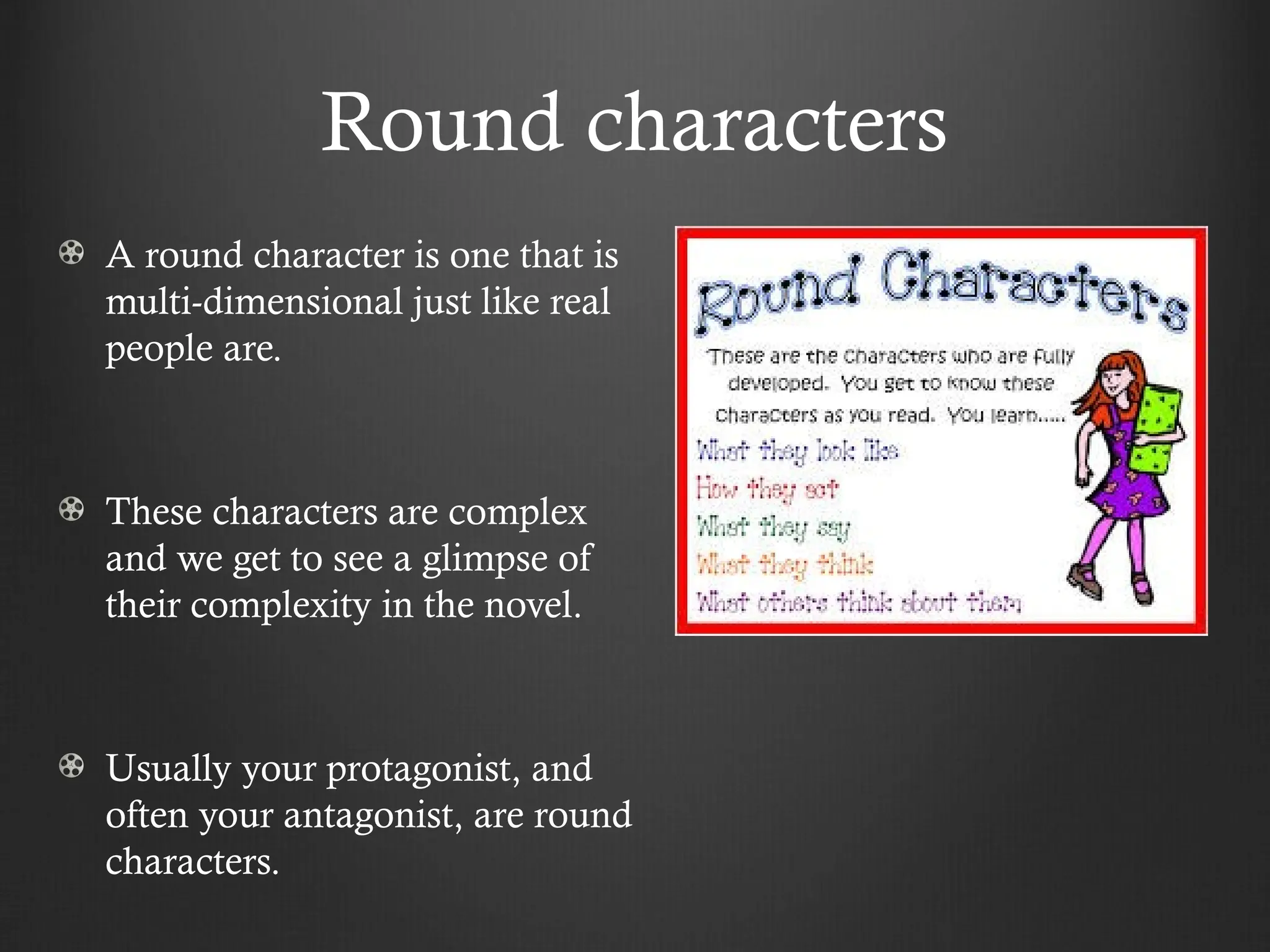 Round characters
A round character is one that is
multi-dimensional just like real
people are.
These characters are complex
and we get to see a glimpse of
their complexity in the novel.
Usually your protagonist, and
often your antagonist, are round
characters.
 