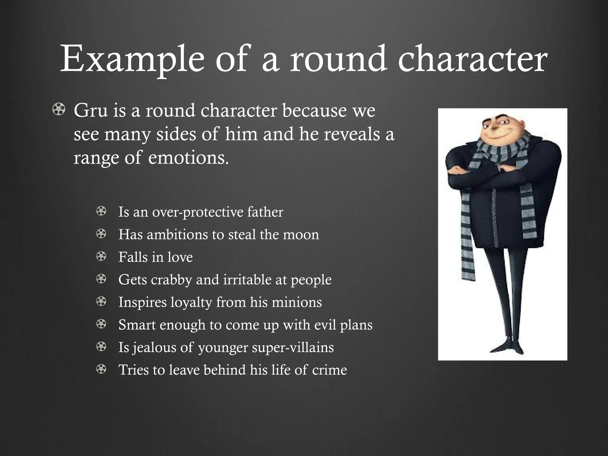 Example of a round character
Gru is a round character because we
see many sides of him and he reveals a
range of emotions.
Is an over-protective father
Has ambitions to steal the moon
Falls in love
Gets crabby and irritable at people
Inspires loyalty from his minions
Smart enough to come up with evil plans
Is jealous of younger super-villains
Tries to leave behind his life of crime
 