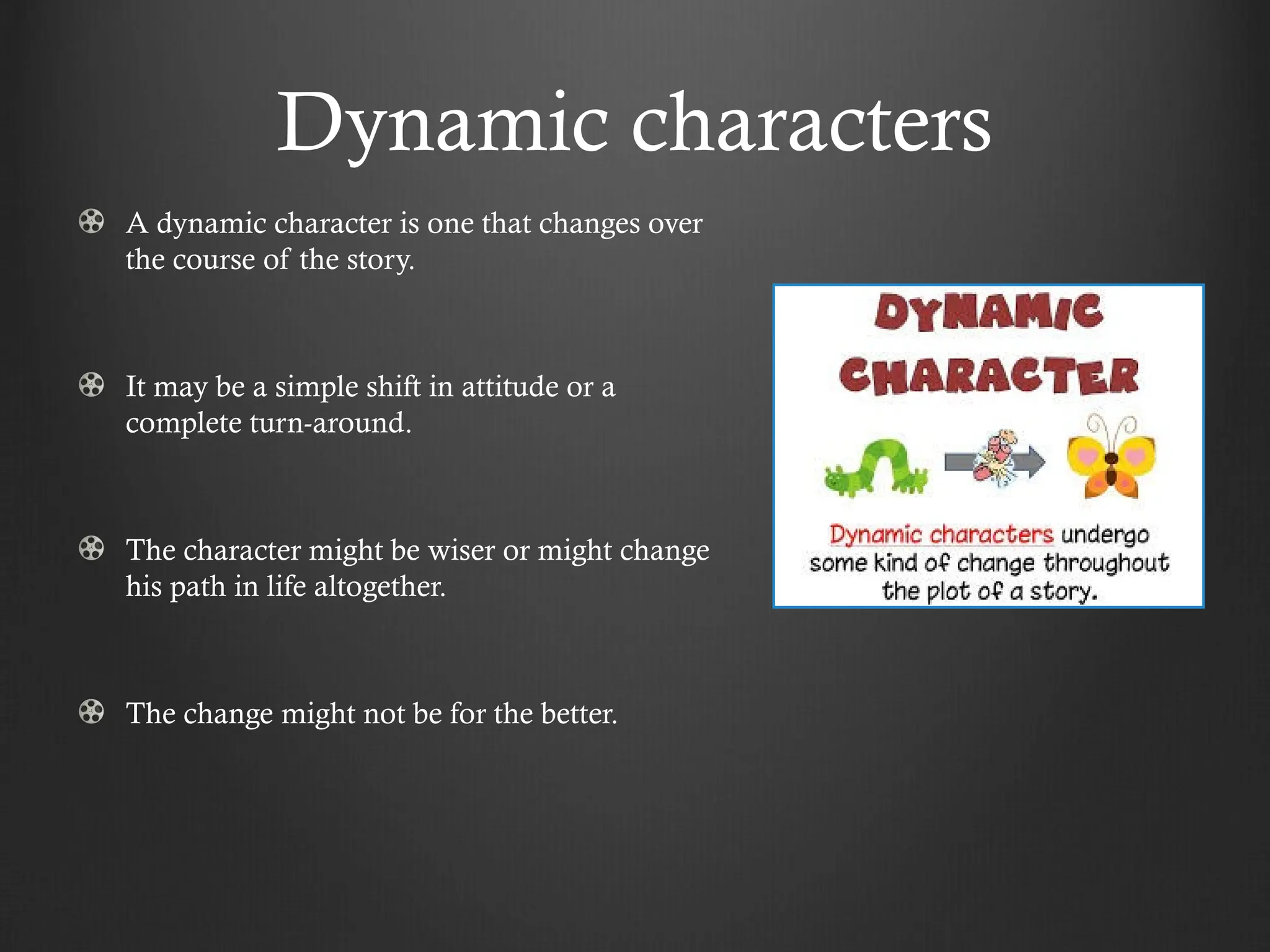 Dynamic characters
A dynamic character is one that changes over
the course of the story.
It may be a simple shift in attitude or a
complete turn-around.
The character might be wiser or might change
his path in life altogether.
The change might not be for the better.
 
