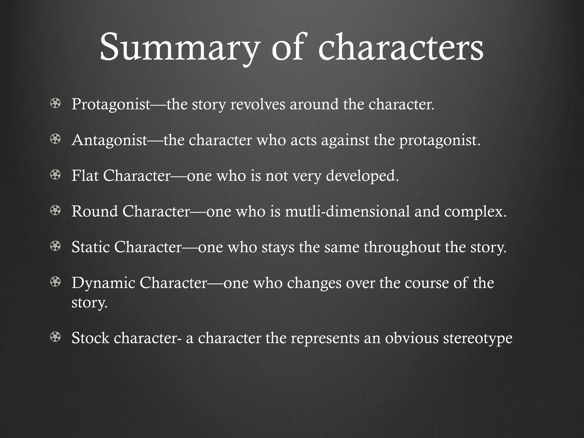 Summary of characters
Protagonist—the story revolves around the character.
Antagonist—the character who acts against the protagonist.
Flat Character—one who is not very developed.
Round Character—one who is mutli-dimensional and complex.
Static Character—one who stays the same throughout the story.
Dynamic Character—one who changes over the course of the
story.
Stock character- a character the represents an obvious stereotype
 