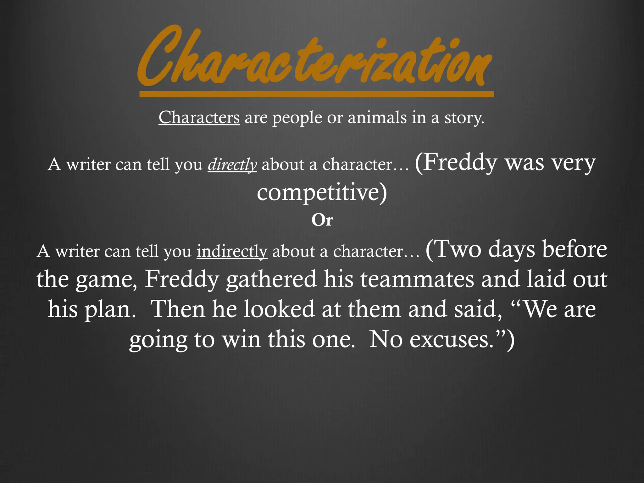 Characterization
Characters are people or animals in a story.
A writer can tell you directly about a character… (Freddy was very
competitive)
Or
A writer can tell you indirectly about a character… (Two days before
the game, Freddy gathered his teammates and laid out
his plan. Then he looked at them and said, “We are
going to win this one. No excuses.”)
 