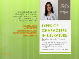 TYPES OF
CHARACTERS
IN LITERATURE
Complete Name:Key-Ann Jane
Fran
Course, Section, Subject :BSMT-2C
Date Completed:July 15 ,2015
Teacher’s Name: Mr. Jaime
Cabrera
University, Country : CEU , Phillipines
I learn about types of
characters in literature,
electronic research, and
citing references by
completing this exercise.
PROTAGONISTS
ANTAGONISTS
SUPPORT CHARACTERS
CHARACTER DEVELOPMENT
BRAIN EXERCISE
IN GOD
NOTHING
IS
IMPOSSIBL
E
Related Stuff
 