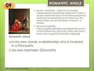Insert any photo
that shows this
idea. The photo
should be clear
and should fit
and fill this
space.
ROMANTIC ANGLE
09
ROMANTIC ANGLE
 Quote a definition : Vrefer to two people
independently romantically linked with a third, it
usually implies that each of the three people has
some kind of relationship to the other two. The
relationships can be friendships, romantic, or
familial
 Source & hyperlink :
https://upload.wikimedia.org/wikipedia/commo
ns/3/31/Gianciotto_Discovers_Paolo_and_Franc
esca_Jean_Auguste_Dominique_Ingres.jpg
 In my own words: a relationship who is involved
in a third party
 My own example: Gianciotto
Photo Source & hyperlink
 