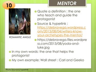 Insert any photo
that shows this
idea. The photo
should be clear
and should fit
and fill this
space.
MENTOR10
ROMANTIC ANGLE
 Quote a definition : the one
who teach and guide the
protagonist
 Source & hyperlink :
https://debravega.wordpress.c
om/2013/08/04/writers-know-
your-archetypes-the-mentor/
 https://debravega.files.wordpre
ss.com/2013/08/yoda-and-
luke.jpg
 In my own words: the one that helps the
protagonist
 My own example: Wall street : Carl and Geeko
Photo Source & hyperlink
 