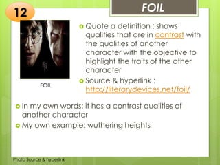 Insert any photo
that shows this
idea. The photo
should be clear
and should fit
and fill this
space.
FOIL12
FOIL
 Quote a definition : shows
qualities that are in contrast with
the qualities of another
character with the objective to
highlight the traits of the other
character
 Source & hyperlink :
http://literarydevices.net/foil/
 In my own words: it has a contrast qualities of
another character
 My own example: wuthering heights
Photo Source & hyperlink
 