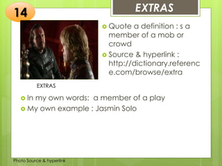 Insert any photo that
shows this idea. The photo
should be clear and
should fit and fill this space.
EXTRAS14
EXTRAS
 Quote a definition : s a
member of a mob or
crowd
 Source & hyperlink :
http://dictionary.referenc
e.com/browse/extra
 In my own words: a member of a play
 My own example : Jasmin Solo
Photo Source & hyperlink
 