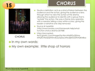 Insert any photo
that shows this
idea. The photo
should be clear
and should fit
and fill this
space.
CHORUS15
CHORUS
 Quote a definition: acts as a kind of liaison between the
audience and the actors, giving the audience a lens
through which to view the action of the drama,
allowing the audience to identify with a group that is
"outside" the action, the way a frame story operates,
with a narrator telling a story within a story, giving the
reader a narrative one step removed
 Source & hyperlink
:http://www.enotes.com/homework-help/what-
function-chorus-drama-267408
 https://encrypted-
tbn2.gstatic.com/images?q=tbn:ANd9GcSEXna-
M9qifC9XzQQZ93nIv8JqcEpEacXNo3jEXGQTKHQKMBoz
 In my own words:
 My own example: little shop of horrors
Photo Source & hyperlink
 