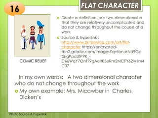 Insert any photo
that shows this
idea. The photo
should be clear
and should fit
and fill this
space.
FLAT CHARACTER
16
COMIC RELIEF
 Quote a definition: are two-dimensional in
that they are relatively uncomplicated and
do not change throughout the course of a
work
 Source & hyperlink :
http://www.britannica.com/art/flat-
character https://encrypted-
tbn2.gstatic.com/images?q=tbn:ANd9Gc
Q-gPpcUfPPK_-
C66WqY7OnTF9gAeltK5eRm2MCFY62ry1m4
C37
In my own words: A two dimensional character
who do not change throughout the work
 My own example: Mrs. Micawber in Charles
Dicken’s
Photo Source & hyperlink
 