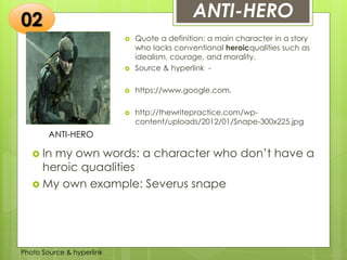 Insert any photo
that shows this
idea. The photo
should be clear
and should fit
and fill this
space.
ANTI-HERO
ANTI-HERO
 Quote a definition: a main character in a story
who lacks conventional heroicqualities such as
idealism, courage, and morality.
 Source & hyperlink -
 https://www.google.com.
 http://thewritepractice.com/wp-
content/uploads/2012/01/Snape-300x225.jpg
02
 In my own words: a character who don’t have a
heroic quaalities
 My own example: Severus snape
Photo Source & hyperlink
 