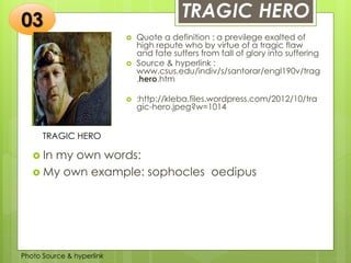 Insert any photo
that shows this
idea. The photo
should be clear
and should fit
and fill this
space.
TRAGIC HERO
TRAGIC HERO
 Quote a definition : a previlege exalted of
high repute who by virtue of a tragic flaw
and fate suffers from fall of glory into suffering
 Source & hyperlink :
www.csus.edu/indiv/s/santorar/engl190v/trag
.hero.htm
 :http://kleba.files.wordpress.com/2012/10/tra
gic-hero.jpeg?w=1014
03
 In my own words:
 My own example: sophocles oedipus
Photo Source & hyperlink
 