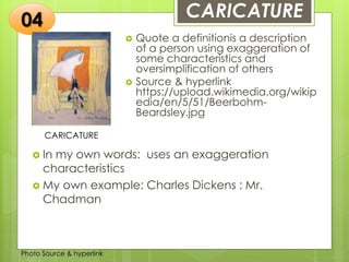 Insert any photo
that shows this
idea. The photo
should be clear
and should fit
and fill this
space.
CARICATURE
CARICATURE
 Quote a definitionis a description
of a person using exaggeration of
some characteristics and
oversimplification of others
 Source & hyperlink
https://upload.wikimedia.org/wikip
edia/en/5/51/Beerbohm-
Beardsley.jpg
04
 In my own words: uses an exaggeration
characteristics
 My own example: Charles Dickens : Mr.
Chadman
Photo Source & hyperlink
 