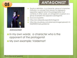 Insert any photo
that shows this
idea. The photo
should be clear
and should fit
and fill this
space.
ANTAGONIST05
ANTAGONIST
 Quote a definition : is a character, group of characters,
institution, or concept that stands in or represents
opposition against which the protagonist(s) must
contend. In other words, an antagonist is a person or a
group of people who opposes a protagonist.
 Source & hyperlink :
 https://en.wikipedia.org/wiki/Antagonist
 http://res.cloudinary.com/kidsmash/image/upload/v14
05569309/mashup/kidsmai
 In my own words: a character who is the
opponent of the protagonist
 My own example: Voldemort
Photo Source & hyperlink
 