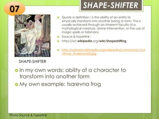 Insert any photo
that shows this
idea. The photo
should be clear
and should fit
and fill this
space.
SHAPE-SHIFTER07
SHAPE-SHIFTER
 Quote a definition : is the ability of an entity to
physically transform into another being or form. This is
usually achieved through an inherent faculty of a
mythological creature, divine intervention, or the use of
magic spells or talismans.
 Source & hyperlink :
 https://en.wikipedia.org/wiki/Shapeshifting
 http://upload.wikimedia.org/wikipedia/commons/c/cd
/Anne_Anderson05.jpg
 In my own words: ability of a character to
transform into another form
 My own example: tsarevna frog
Photo Source & hyperlink
 