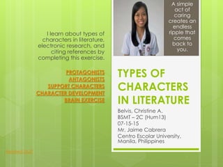 TYPES OF
CHARACTERS
IN LITERATURE
Belvis, Christine A.
BSMT – 2C (Hum13)
07-15-15
Mr. Jaime Cabrera
Centro Escolar University,
Manila, Philippines
I learn about types of
characters in literature,
electronic research, and
citing references by
completing this exercise.
PROTAGONISTS
ANTAGONISTS
SUPPORT CHARACTERS
CHARACTER DEVELOPMENT
BRAIN EXERCISE
A simple
act of
caring
creates an
endless
ripple that
comes
back to
you.
Related Stuff
 