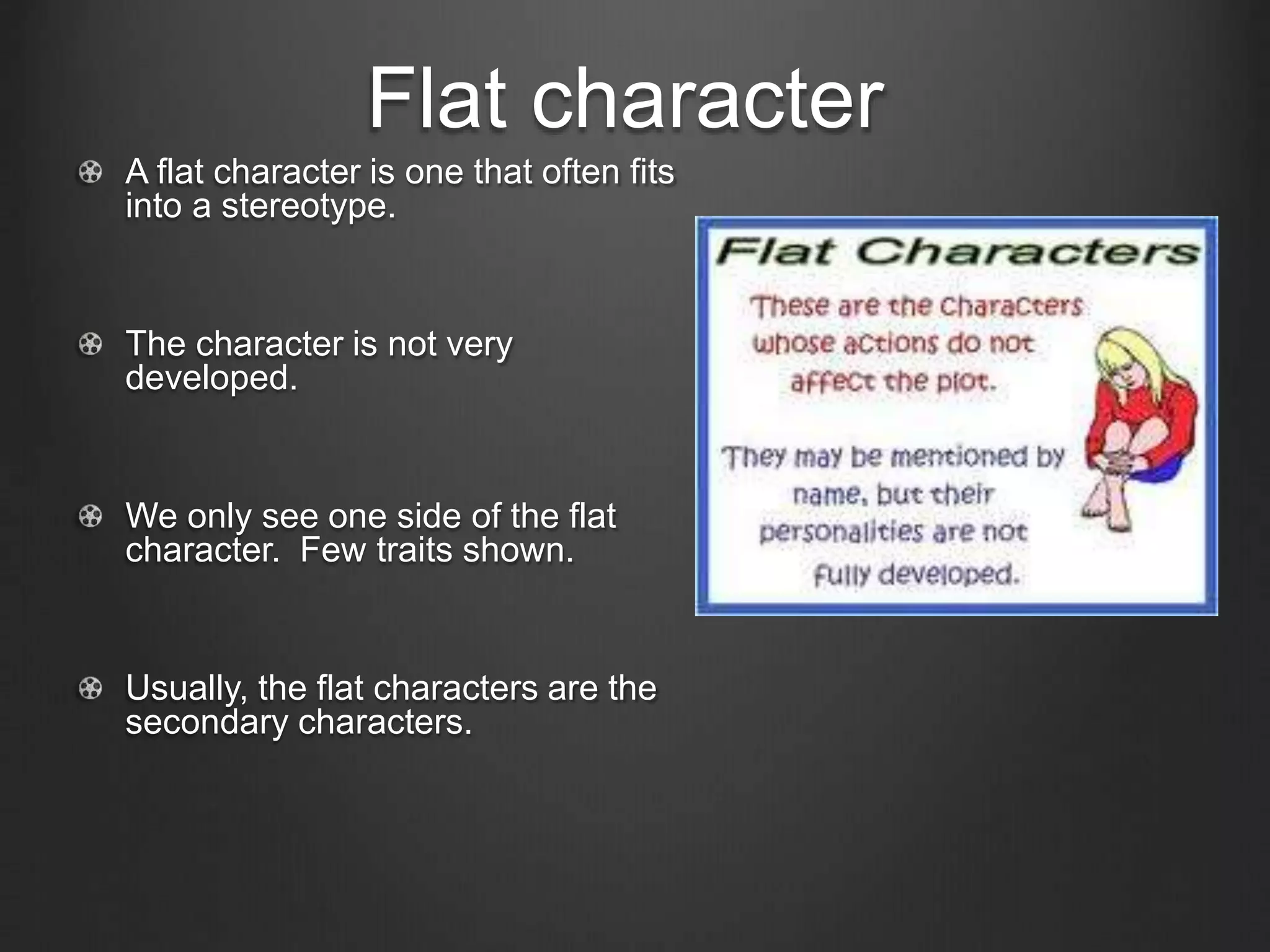 Flat character
A flat character is one that often fits
into a stereotype.
The character is not very
developed.
We only see one side of the flat
character. Few traits shown.
Usually, the flat characters are the
secondary characters.
 