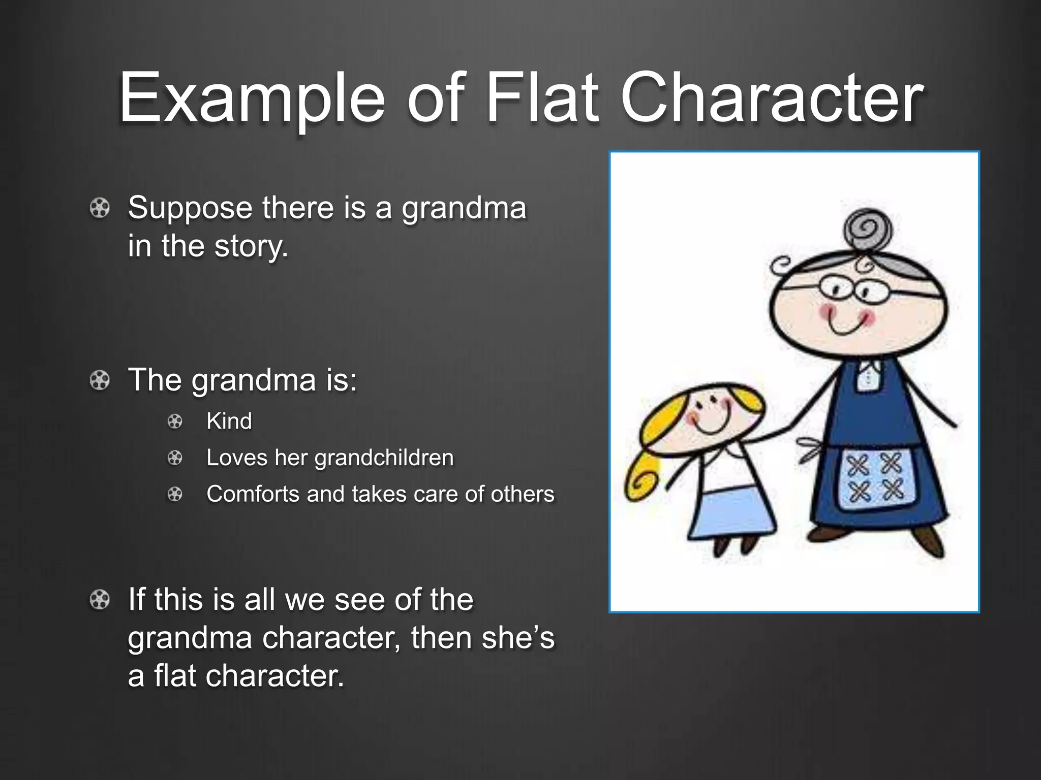 Example of Flat Character
Suppose there is a grandma
in the story.
The grandma is:
Kind
Loves her grandchildren
Comforts and takes care of others
If this is all we see of the
grandma character, then she’s
a flat character.
 