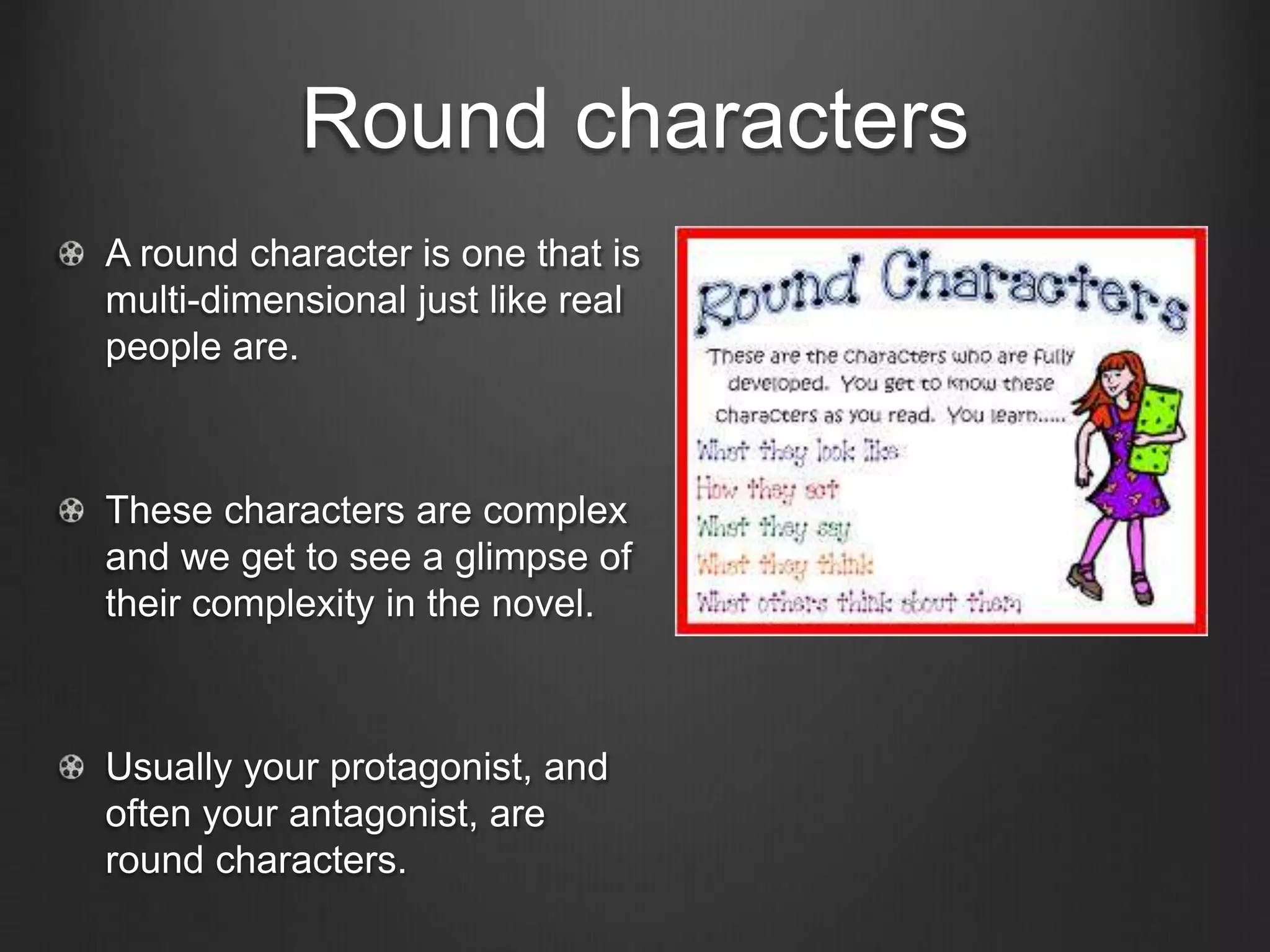 Round characters
A round character is one that is
multi-dimensional just like real
people are.
These characters are complex
and we get to see a glimpse of
their complexity in the novel.
Usually your protagonist, and
often your antagonist, are
round characters.
 