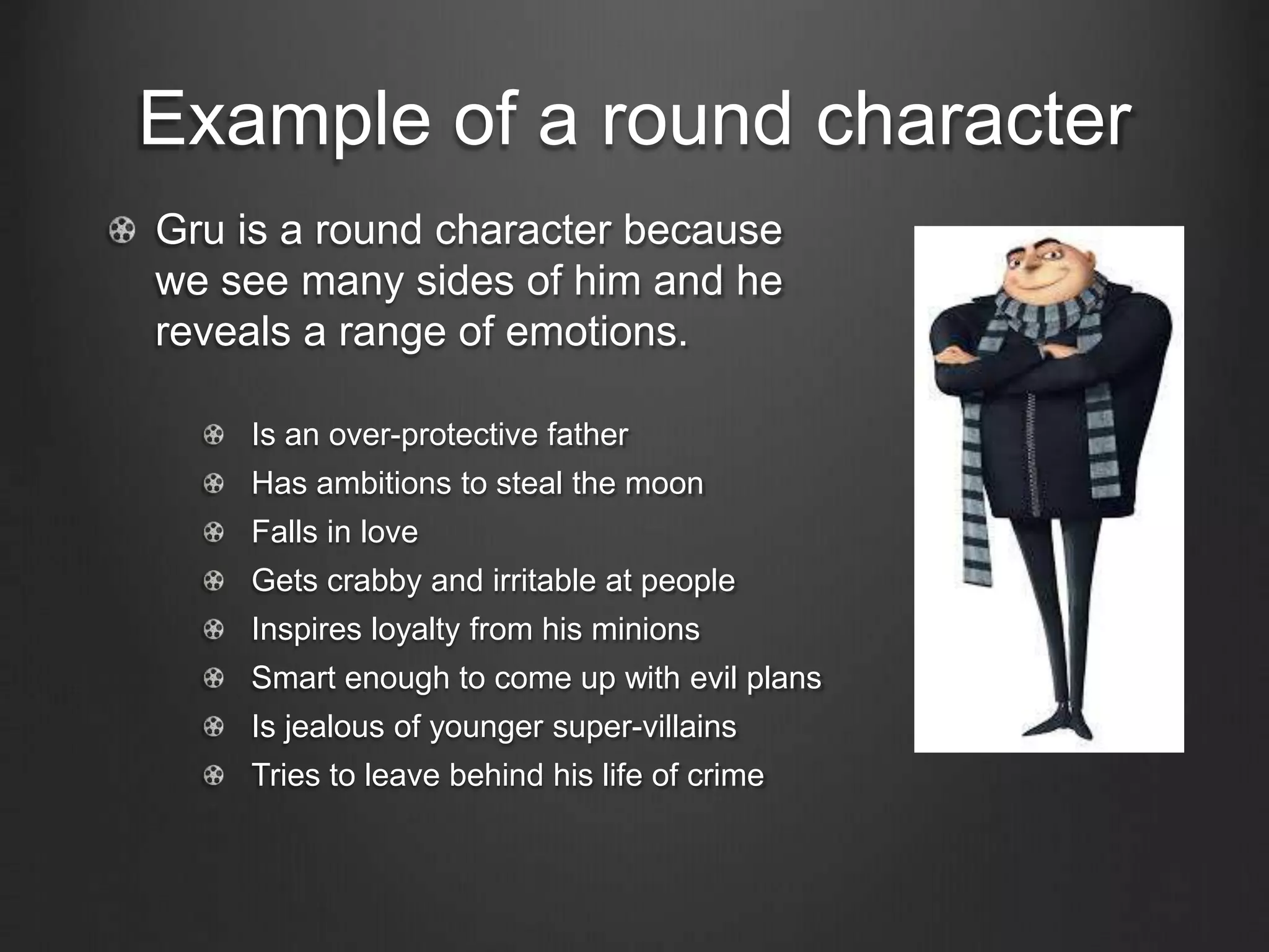 Example of a round character
Gru is a round character because
we see many sides of him and he
reveals a range of emotions.
Is an over-protective father
Has ambitions to steal the moon
Falls in love
Gets crabby and irritable at people
Inspires loyalty from his minions
Smart enough to come up with evil plans
Is jealous of younger super-villains
Tries to leave behind his life of crime
 
