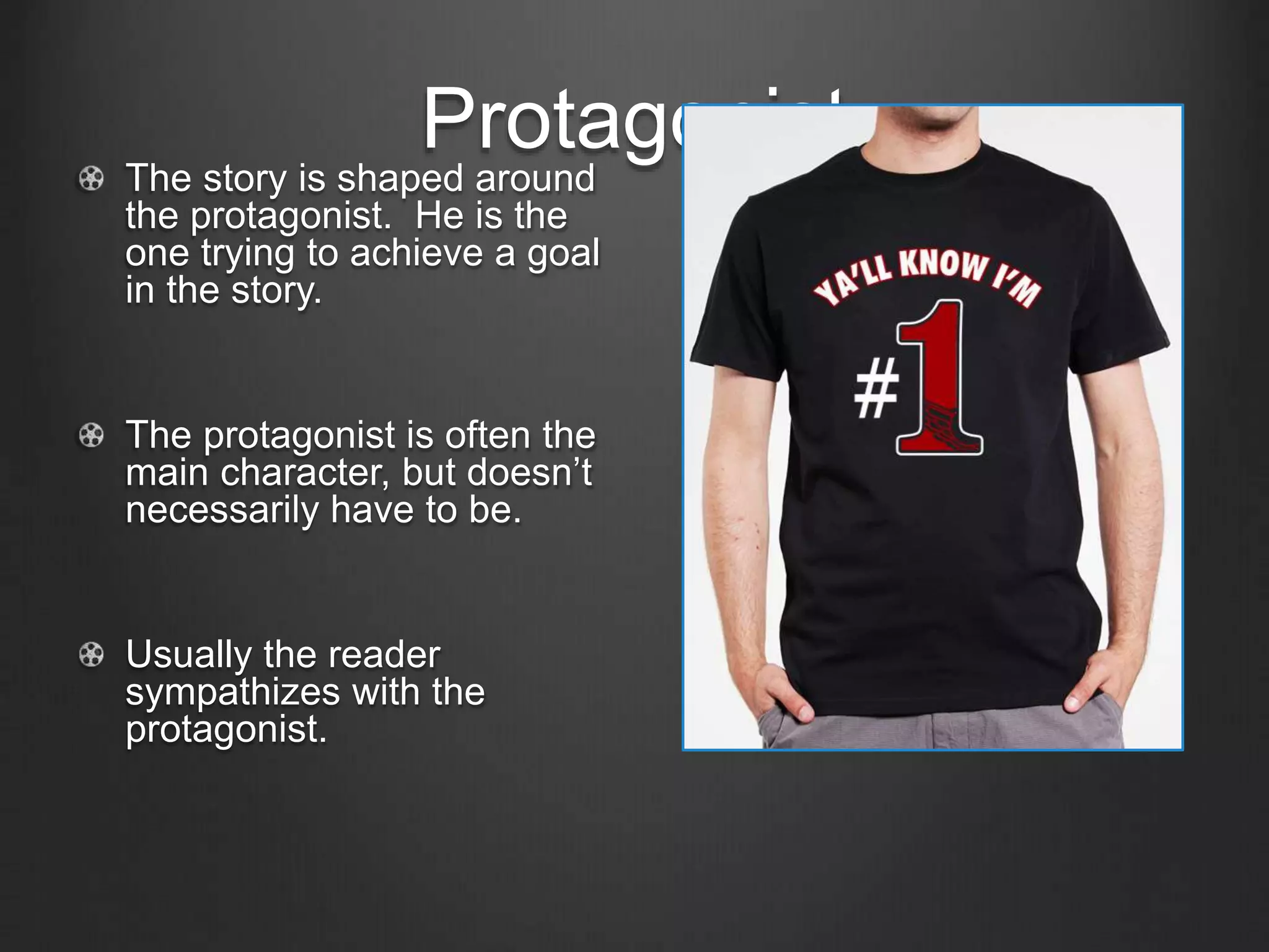 Protagonist
The story is shaped around
the protagonist. He is the
one trying to achieve a goal
in the story.
The protagonist is often the
main character, but doesn’t
necessarily have to be.
Usually the reader
sympathizes with the
protagonist.
 
