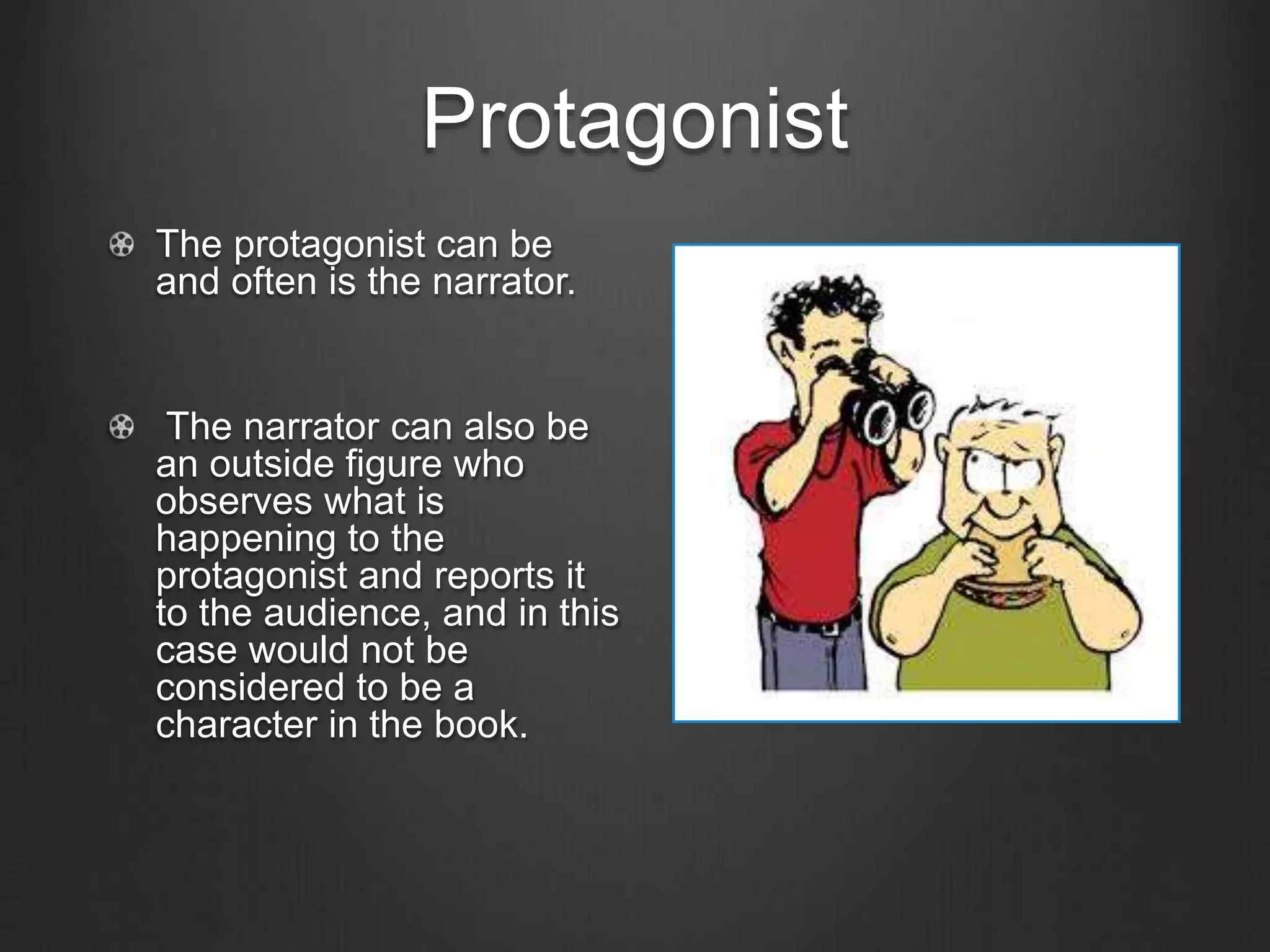 Protagonist
The protagonist can be
and often is the narrator.
The narrator can also be
an outside figure who
observes what is
happening to the
protagonist and reports it
to the audience, and in this
case would not be
considered to be a
character in the book.
 