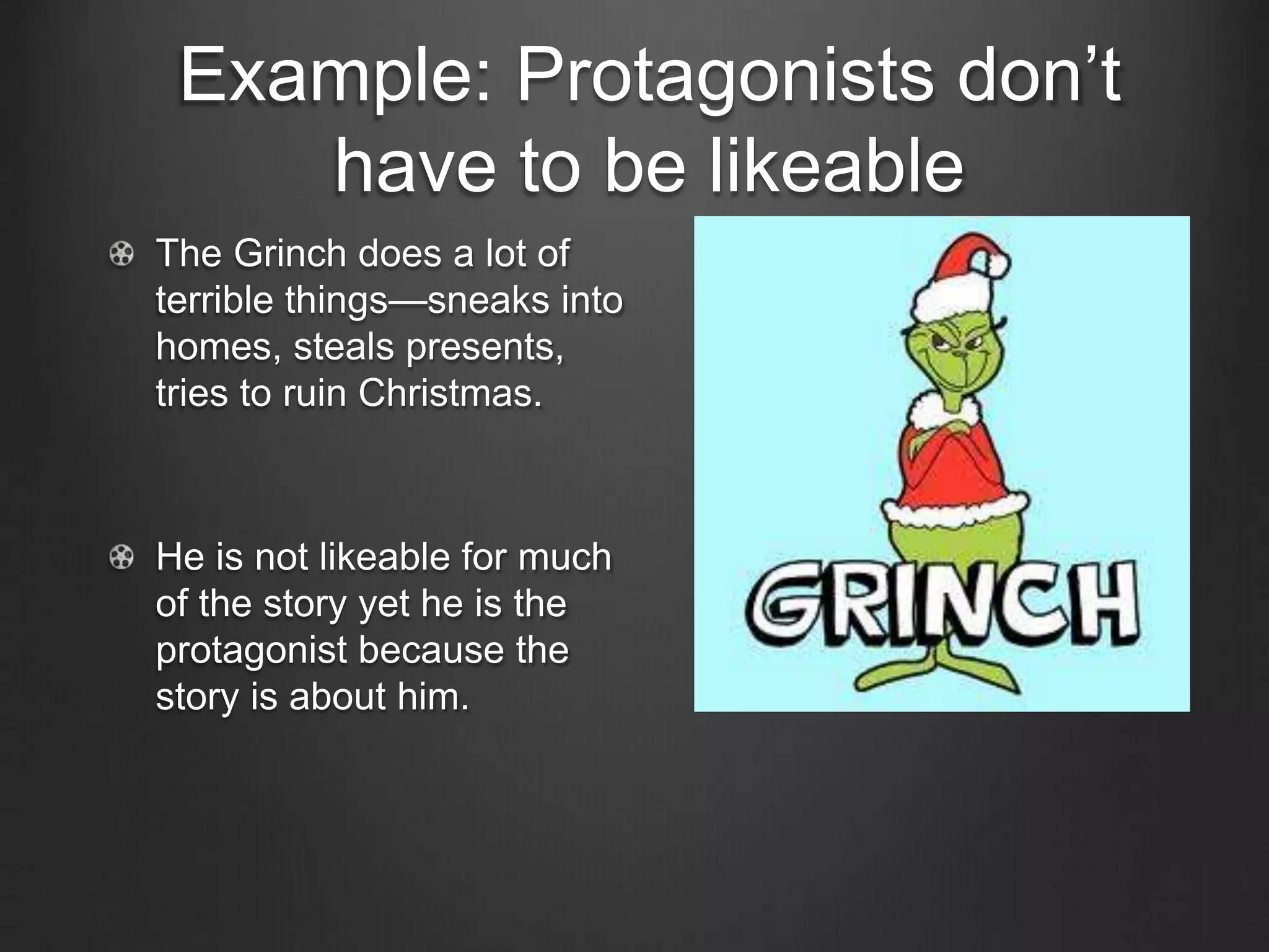 Example: Protagonists don’t
have to be likeable
The Grinch does a lot of
terrible things—sneaks into
homes, steals presents,
tries to ruin Christmas.
He is not likeable for much
of the story yet he is the
protagonist because the
story is about him.
 