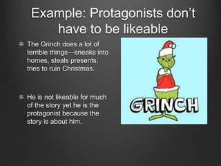 Example: Protagonists don’t
have to be likeable
The Grinch does a lot of
terrible things—sneaks into
homes, steals presents,
tries to ruin Christmas.
He is not likeable for much
of the story yet he is the
protagonist because the
story is about him.
 