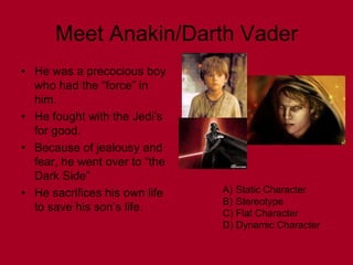 Meet Anakin/Darth Vader
• He was a precocious boy
  who had the “force” in
  him.
• He fought with the Jedi’s
  for good.
• Because of jealousy and
  fear, he went over to “the
  Dark Side”
• He sacrifices his own life   A) Static Character
                               B) Stereotype
  to save his son’s life.      C) Flat Character
                               D) Dynamic Character
 