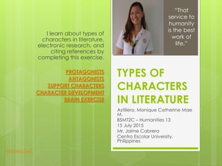 TYPES OF
CHARACTERS
IN LITERATURE
Astillero, Monique Catherine Mae
M.
BSMT2C – Humanities 13
15 July 2015
Mr. Jaime Cabrera
Centro Escolar University,
Philippines
I learn about types of
characters in literature,
electronic research, and
citing references by
completing this exercise.
PROTAGONISTS
ANTAGONISTS
SUPPORT CHARACTERS
CHARACTER DEVELOPMENT
BRAIN EXERCISE
“That
service to
humanity
is the best
work of
life.”
Related Stuff
 