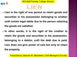  Lien is the right of one person to retain goods and
securities in his possession belonging to another
until certain legal debts due to the person retaining
the goods are satisfied.
 In other words, it is the right of the creditor to
retain the goods and securities in his possession,
belonging to a debtor, until the debt due is paid.
Lien does not give power of sale but only to retain
the property.
 