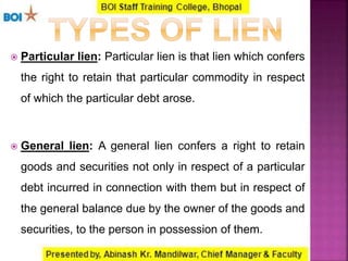  Particular lien: Particular lien is that lien which confers
the right to retain that particular commodity in respect
of which the particular debt arose.
 General lien: A general lien confers a right to retain
goods and securities not only in respect of a particular
debt incurred in connection with them but in respect of
the general balance due by the owner of the goods and
securities, to the person in possession of them.
 