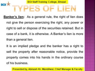 Banker’s lien: As a general rule, the right of lien does
not give the person exercising the right, any power or
right to sell or dispose of the securities retained. But in
case of a bank, it is otherwise. A Banker’s lien is more
than a general lien.
It is an implied pledge and the banker has a right to
sell the property after reasonable notice, provide the
property comes into his hands in the ordinary course
of his business.
 