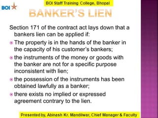 Section 171 of the contract act lays down that a
bankers lien can be applied if:
 The property is in the hands of the banker in
the capacity of his customer’s bankers;
 the instruments of the money or goods with
the banker are not for a specific purpose
inconsistent with lien;
 the possession of the instruments has been
obtained lawfully as a banker;
 there exists no implied or expressed
agreement contrary to the lien.
 