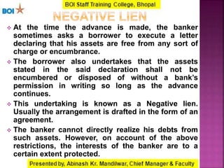  At the time the advance is made, the banker
sometimes asks a borrower to execute a letter
declaring that his assets are free from any sort of
charge or encumbrance.
 The borrower also undertakes that the assets
stated in the said declaration shall not be
encumbered or disposed of without a bank’s
permission in writing so long as the advance
continues.
 This undertaking is known as a Negative lien.
Usually the arrangement is drafted in the form of an
agreement.
 The banker cannot directly realize his debts from
such assets. However, on account of the above
restrictions, the interests of the banker are to a
certain extent protected.
 