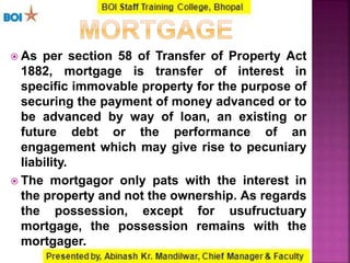  As per section 58 of Transfer of Property Act
1882, mortgage is transfer of interest in
specific immovable property for the purpose of
securing the payment of money advanced or to
be advanced by way of loan, an existing or
future debt or the performance of an
engagement which may give rise to pecuniary
liability.
 The mortgagor only pats with the interest in
the property and not the ownership. As regards
the possession, except for usufructuary
mortgage, the possession remains with the
mortgager.
 