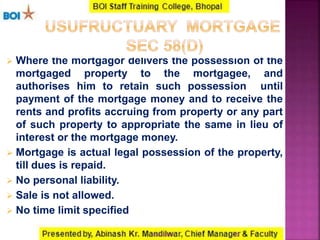  Where the mortgagor delivers the possession of the
mortgaged property to the mortgagee, and
authorises him to retain such possession until
payment of the mortgage money and to receive the
rents and profits accruing from property or any part
of such property to appropriate the same in lieu of
interest or the mortgage money.
 Mortgage is actual legal possession of the property,
till dues is repaid.
 No personal liability.
 Sale is not allowed.
 No time limit specified
2216-01-2017
 