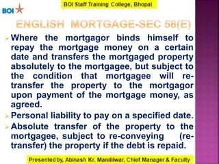 Where the mortgagor binds himself to
repay the mortgage money on a certain
date and transfers the mortgaged property
absolutely to the mortgagee, but subject to
the condition that mortgagee will re-
transfer the property to the mortgagor
upon payment of the mortgage money, as
agreed.
Personal liability to pay on a specified date.
Absolute transfer of the property to the
mortgagee, subject to re-conveying (re-
transfer) the property if the debt is repaid.
2316-01-2017
 