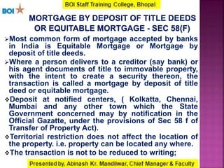 Most common form of mortgage accepted by banks
in India is Equitable Mortgage or Mortgage by
deposit of title deeds.
Where a person delivers to a creditor (say bank) or
his agent documents of title to immovable property,
with the intent to create a security thereon, the
transaction is called a mortgage by deposit of title
deed or equitable mortgage.
Deposit at notified centers, ( Kolkatta, Chennai,
Mumbai and any other town which the State
Government concerned may by notification in the
Official Gazatte, under the provisions of Sec 58 f of
Transfer of Property Act).
Territorial restriction does not affect the location of
the property. i.e. property can be located any where.
The transaction is not to be reduced to writing;
2416-01-2017
 