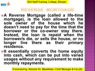 A Reverse Mortgage (called a life-time
mortgage), is the loan allowed to the
sole owner of the house which he
doesn’t need to pay for the time that the
borrower or the co-owner stay there.
Instead, the loan is repaid when the
borrower/s die, or sells the house, or no
longer live there as their primary
residence.
It essentially converts the home equity
into cash, which can be put into varied
usages without any requirement to make
monthly repayments.
2716-01-2017
 